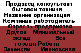 Продавец-консультант бытовой техники › Название организации ­ Компания-работодатель › Отрасль предприятия ­ Другое › Минимальный оклад ­ 27 000 - Все города Работа » Вакансии   . Ивановская обл.